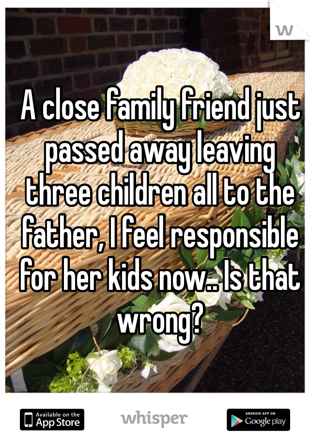 A close family friend just passed away leaving three children all to the father, I feel responsible for her kids now.. Is that wrong?