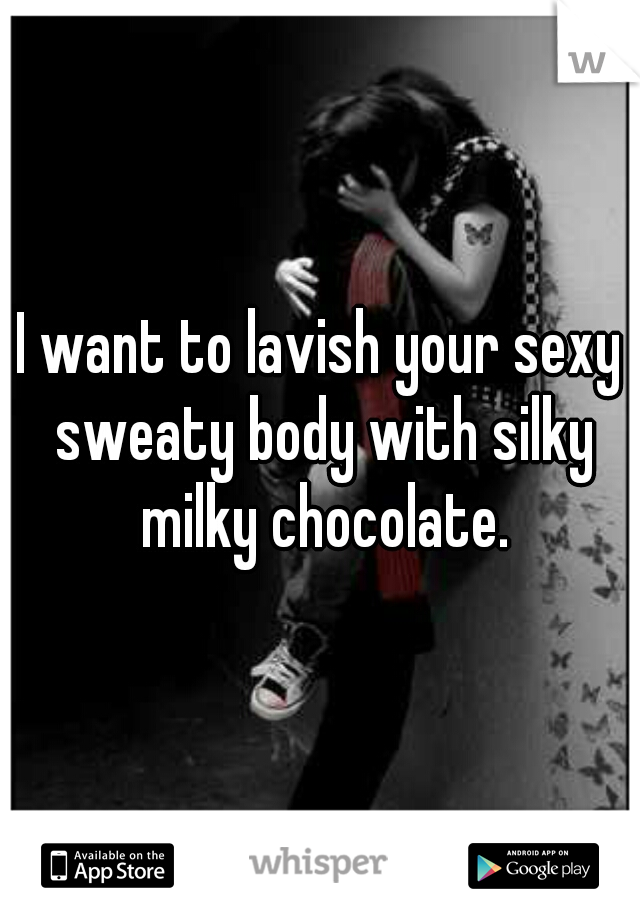 I want to lavish your sexy sweaty body with silky milky chocolate.