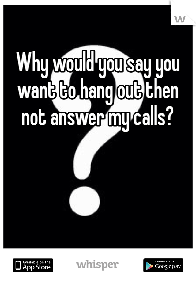 Why would you say you want to hang out then not answer my calls?