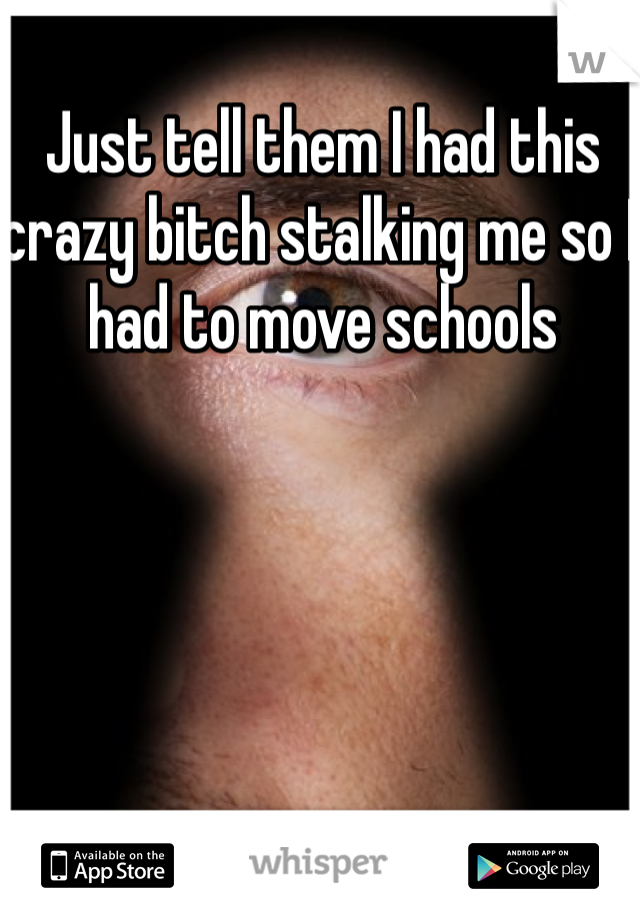 Just tell them I had this crazy bitch stalking me so I had to move schools 