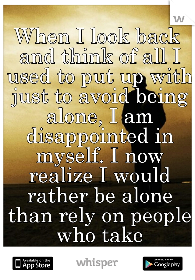 When I look back and think of all I used to put up with just to avoid being alone, I am disappointed in myself. I now realize I would rather be alone than rely on people who take advantage of me.