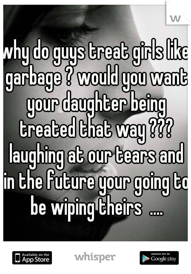 why do guys treat girls like garbage ? would you want your daughter being treated that way ??? laughing at our tears and in the future your going to be wiping theirs  ....