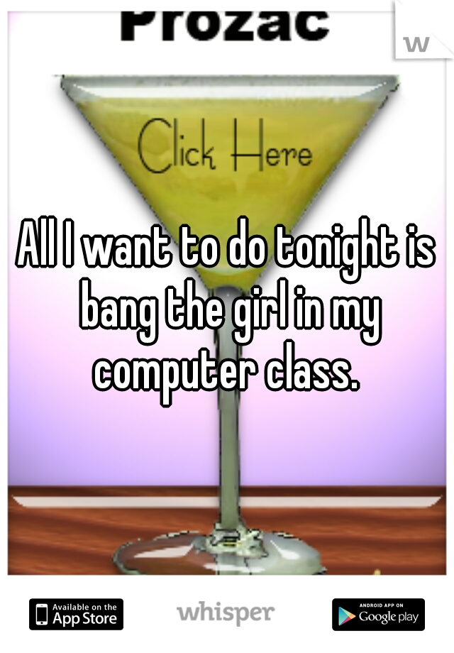 All I want to do tonight is bang the girl in my computer class. 