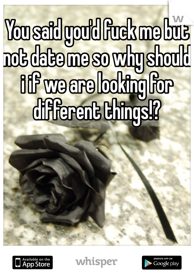 You said you'd fuck me but not date me so why should i if we are looking for different things!?