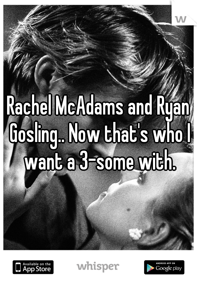 Rachel McAdams and Ryan Gosling.. Now that's who I want a 3-some with.