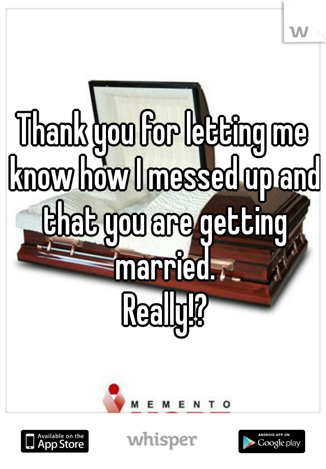 Thank you for letting me know how I messed up and that you are getting married.
 Really!?