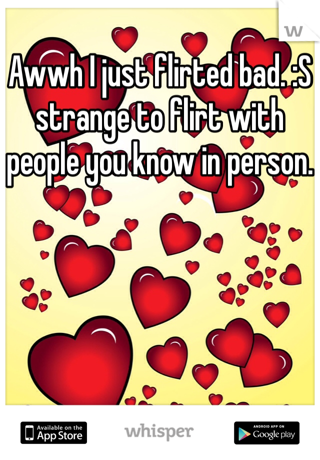 Awwh I just flirted bad. :S strange to flirt with people you know in person.