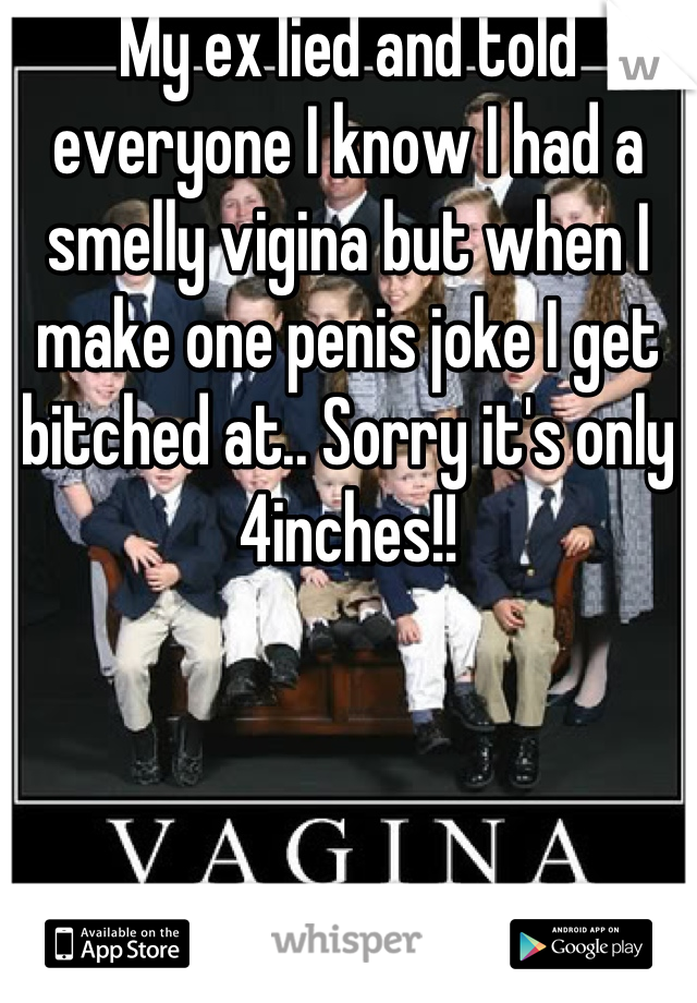 My ex lied and told everyone I know I had a smelly vigina but when I make one penis joke I get bitched at.. Sorry it's only 4inches!!