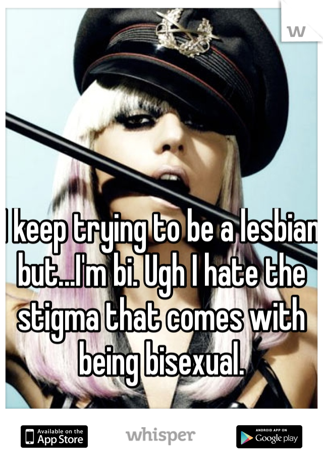 I keep trying to be a lesbian but...I'm bi. Ugh I hate the stigma that comes with being bisexual.
