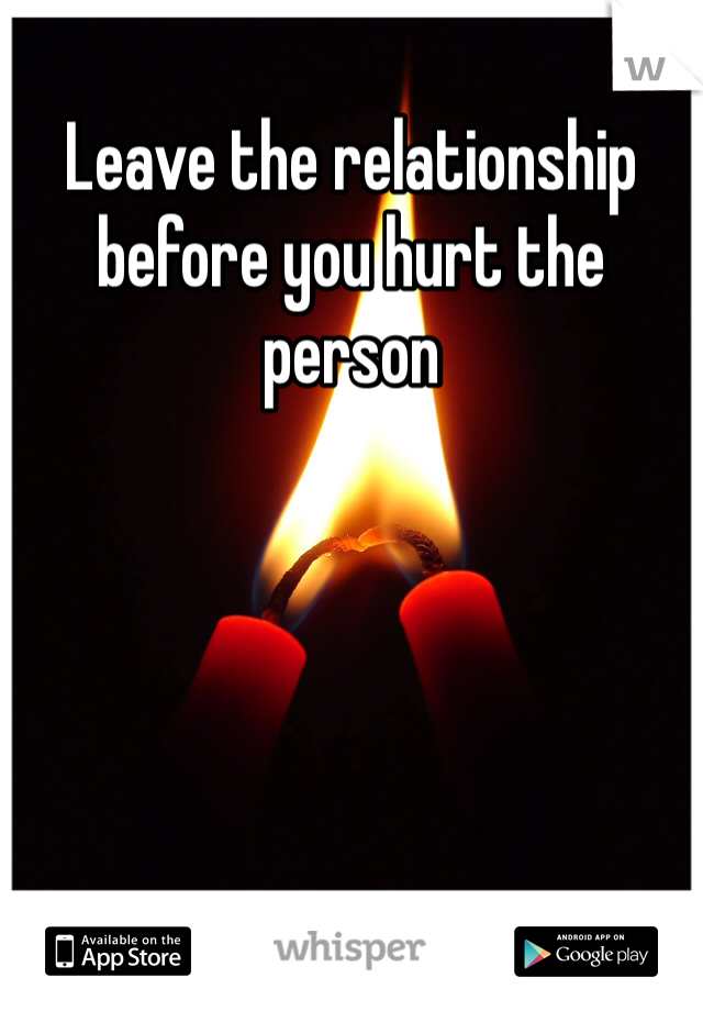 Leave the relationship before you hurt the person