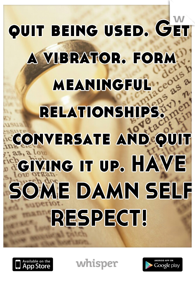 quit being used. Get a vibrator. form meaningful relationships. conversate and quit giving it up. HAVE SOME DAMN SELF RESPECT! 