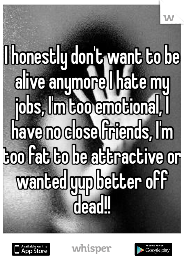 I honestly don't want to be alive anymore I hate my jobs, I'm too emotional, I have no close friends, I'm too fat to be attractive or wanted yup better off dead!! 