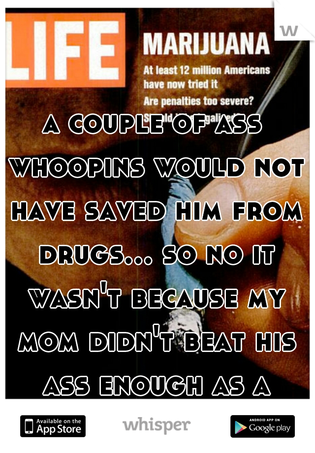 a couple of ass whoopins would not have saved him from drugs... so no it wasn't because my mom didn't beat his ass enough as a child. idiot.