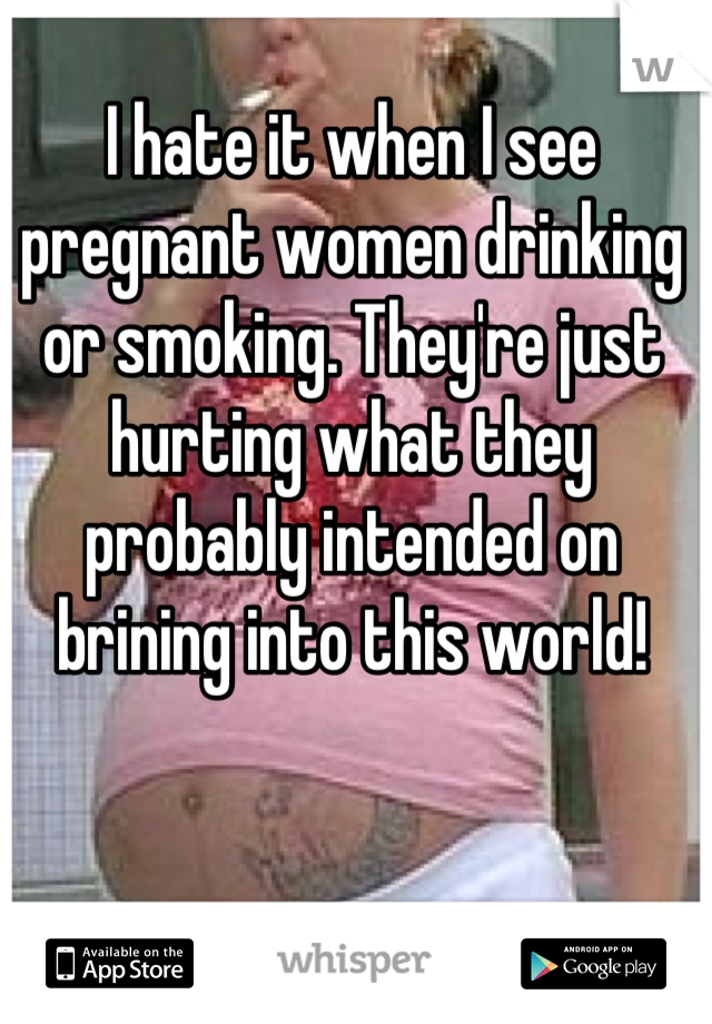 I hate it when I see pregnant women drinking or smoking. They're just hurting what they probably intended on brining into this world!