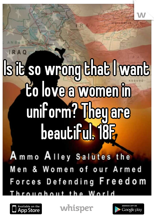 Is it so wrong that I want to love a women in uniform? They are beautiful. 18F