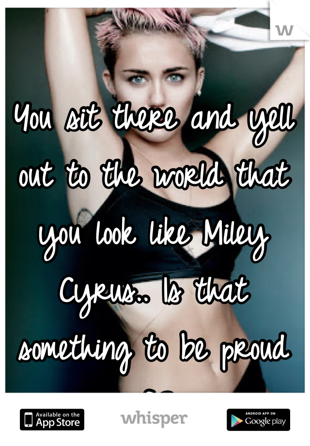 You sit there and yell out to the world that you look like Miley Cyrus.. Is that something to be proud of.? 