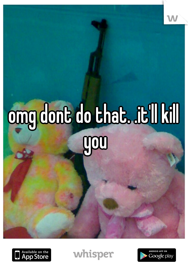 omg dont do that. .it'll kill you