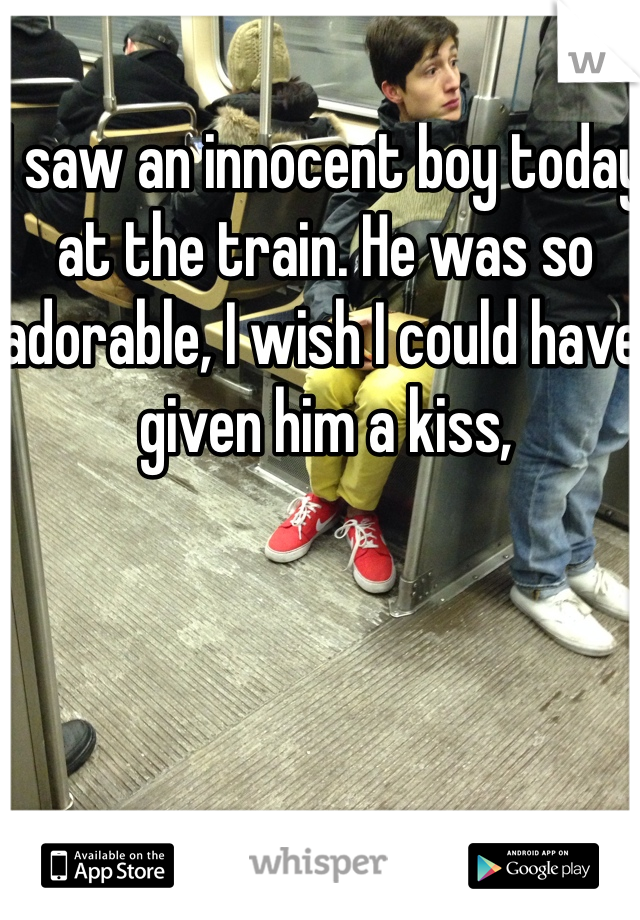 I saw an innocent boy today at the train. He was so adorable, I wish I could have given him a kiss, 