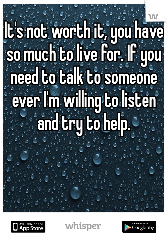 It's not worth it, you have so much to live for. If you need to talk to someone ever I'm willing to listen and try to help. 
