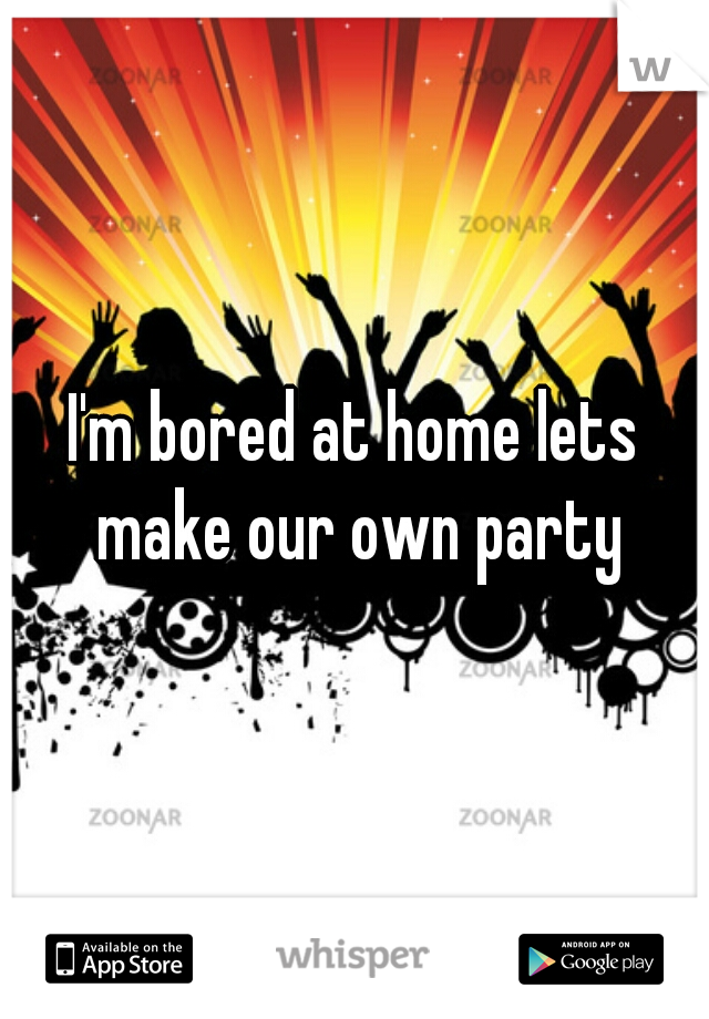 I'm bored at home lets make our own party