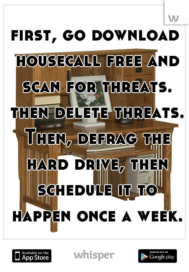 first, go download housecall free and scan for threats. then delete threats. Then, defrag the hard drive, then schedule it to happen once a week.