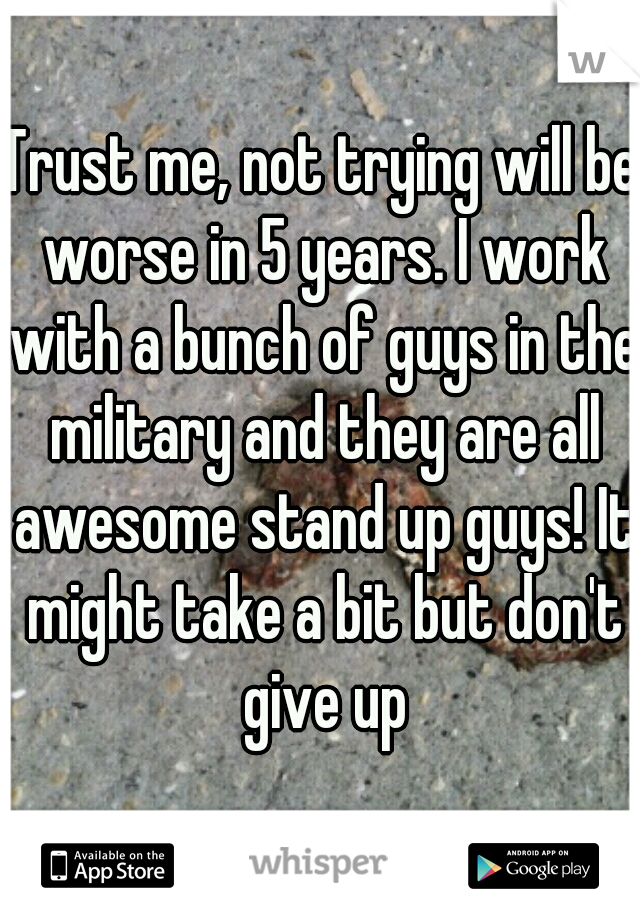 Trust me, not trying will be worse in 5 years. I work with a bunch of guys in the military and they are all awesome stand up guys! It might take a bit but don't give up