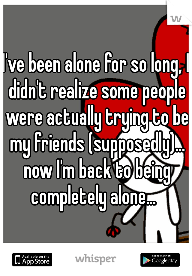I've been alone for so long, I didn't realize some people were actually trying to be my friends (supposedly)... now I'm back to being completely alone...  