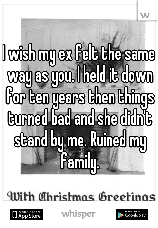 I wish my ex felt the same way as you. I held it down for ten years then things turned bad and she didn't stand by me. Ruined my family.