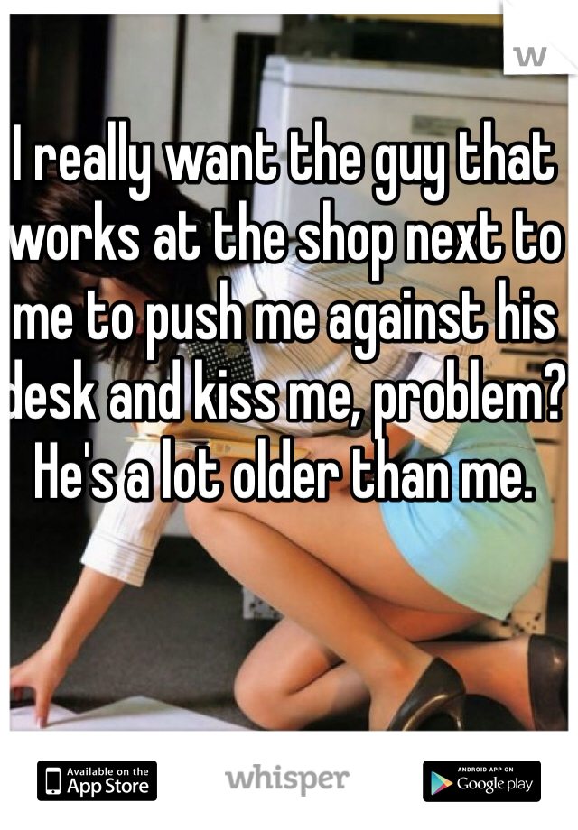 I really want the guy that works at the shop next to me to push me against his desk and kiss me, problem? He's a lot older than me.