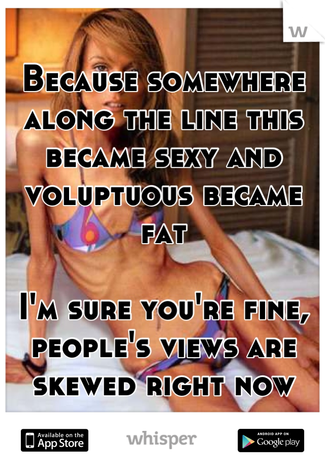 Because somewhere along the line this became sexy and voluptuous became fat

I'm sure you're fine, people's views are skewed right now