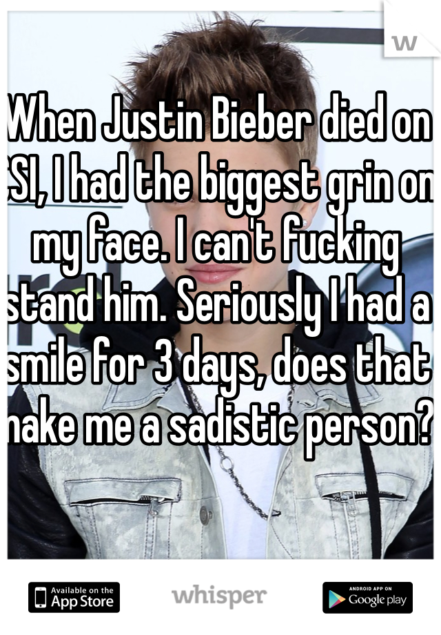 When Justin Bieber died on CSI, I had the biggest grin on my face. I can't fucking stand him. Seriously I had a smile for 3 days, does that make me a sadistic person? 