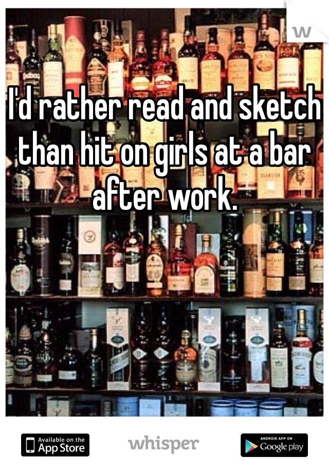 I'd rather read and sketch than hit on girls at a bar after work. 