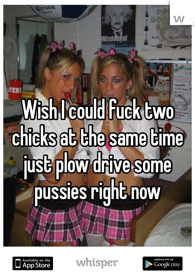 Wish I could fuck two chicks at the same time just plow drive some pussies right now 