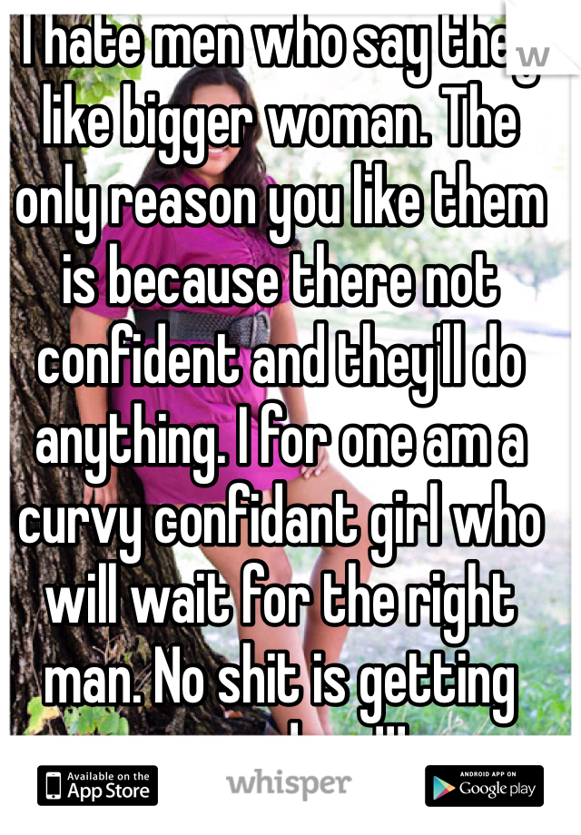 I hate men who say they like bigger woman. The only reason you like them is because there not confident and they'll do anything. I for one am a curvy confidant girl who will wait for the right man. No shit is getting passed me!!!