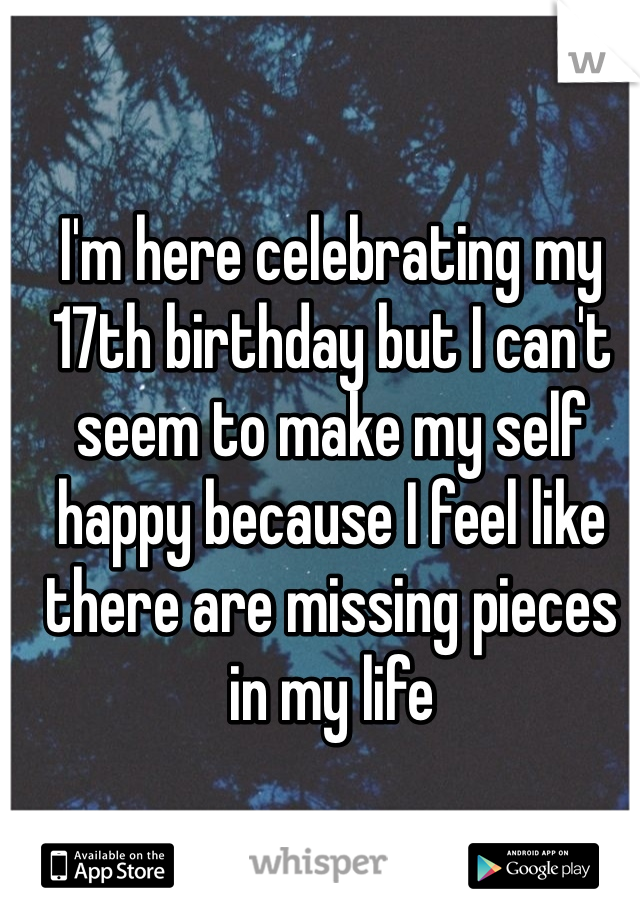 I'm here celebrating my 17th birthday but I can't seem to make my self happy because I feel like there are missing pieces in my life