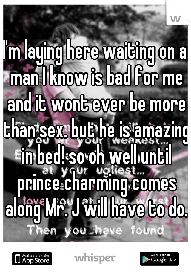 I'm laying here waiting on a man I know is bad for me and it wont ever be more than sex. but he is amazing in bed! so oh well until prince charming comes along Mr. J will have to do.