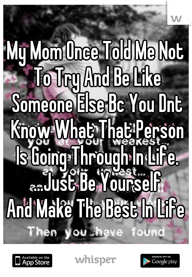 My Mom Once Told Me Not To Try And Be Like Someone Else Bc You Dnt Know What That Person Is Going Through In Life. ...Just Be Yourself
And Make The Best In Life