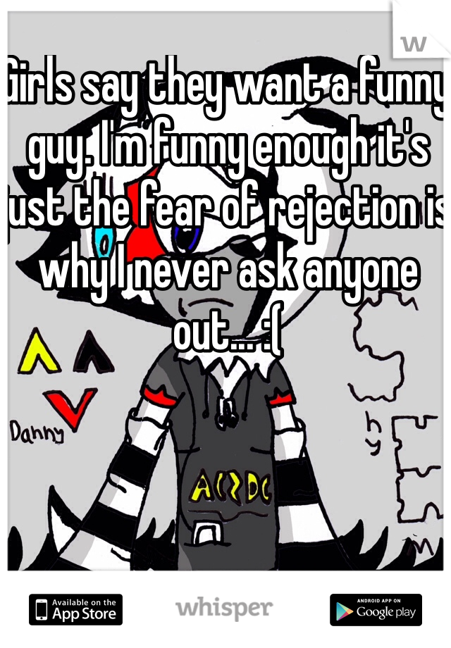 Girls say they want a funny guy. I'm funny enough it's just the fear of rejection is why I never ask anyone out... :(