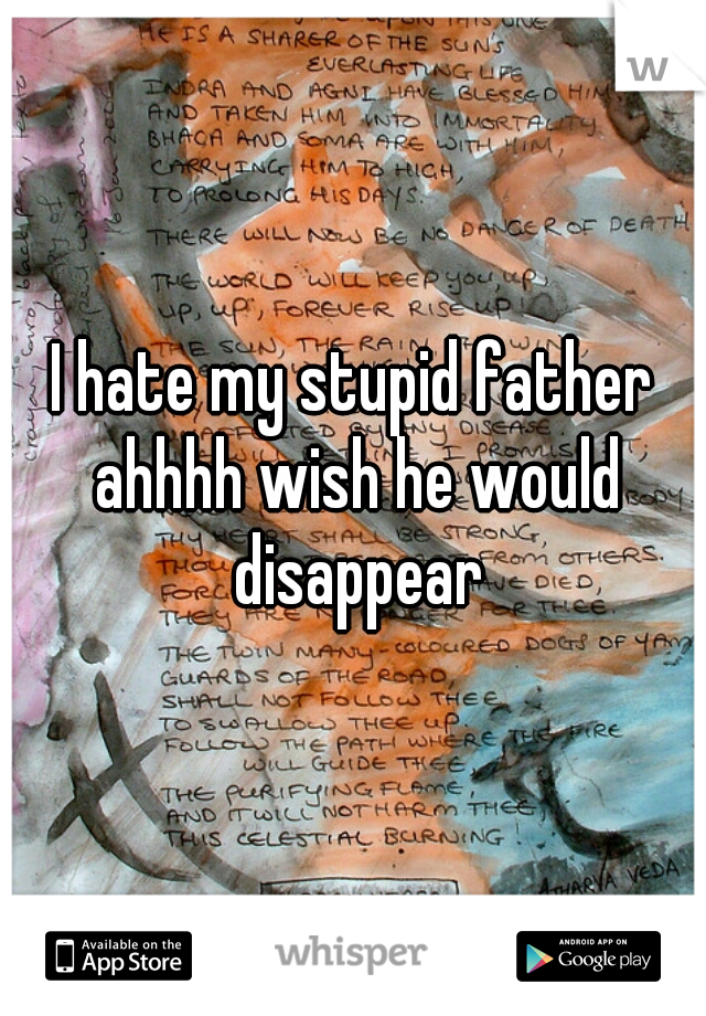 I hate my stupid father ahhhh wish he would disappear