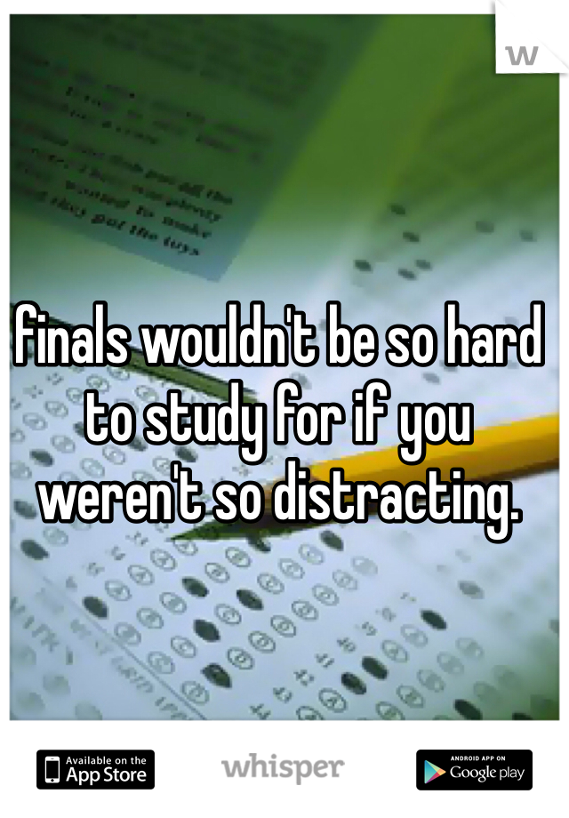 finals wouldn't be so hard to study for if you weren't so distracting. 