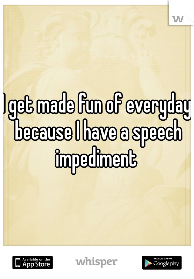 I get made fun of everyday because I have a speech impediment 