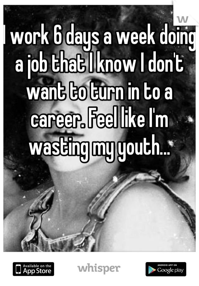 I work 6 days a week doing a job that I know I don't want to turn in to a career. Feel like I'm wasting my youth...