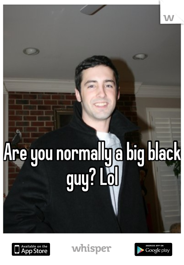 Are you normally a big black guy? Lol