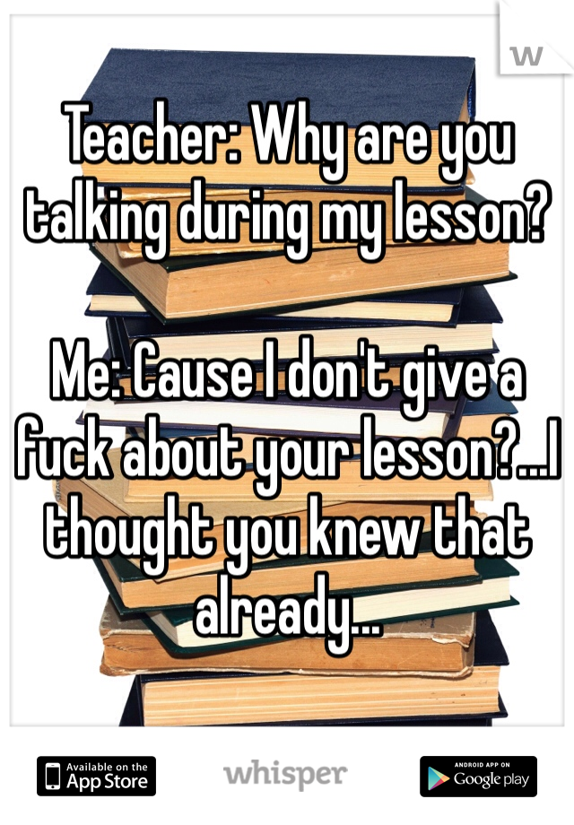 Teacher: Why are you talking during my lesson?

Me: Cause I don't give a fuck about your lesson?...I thought you knew that already...