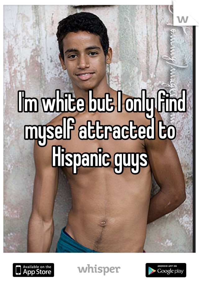  I'm white but I only find myself attracted to Hispanic guys
