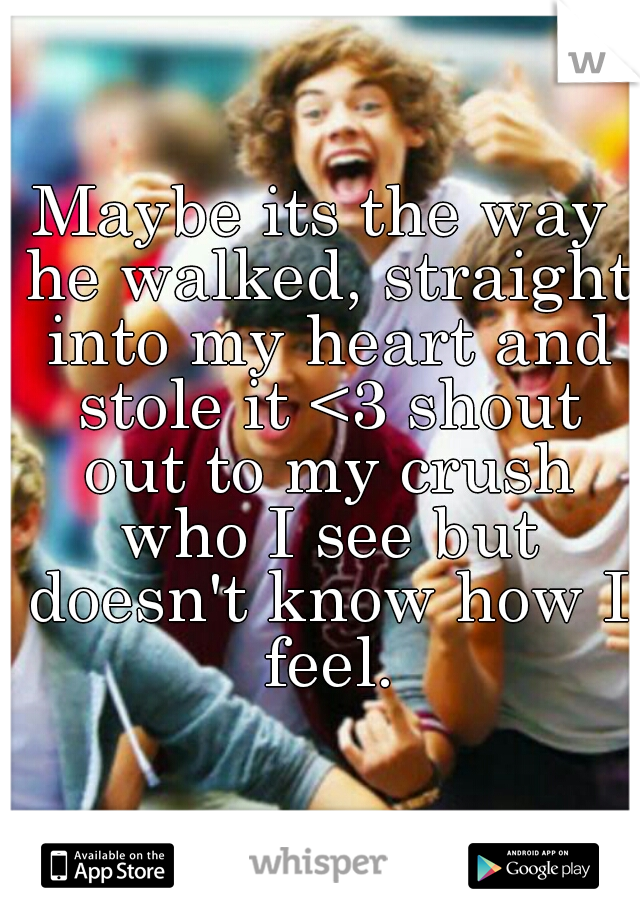 Maybe its the way he walked, straight into my heart and stole it <3 shout out to my crush who I see but doesn't know how I feel.