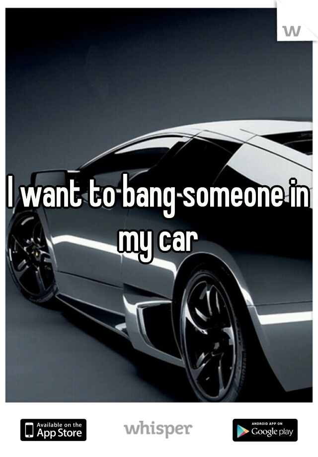 I want to bang someone in my car 