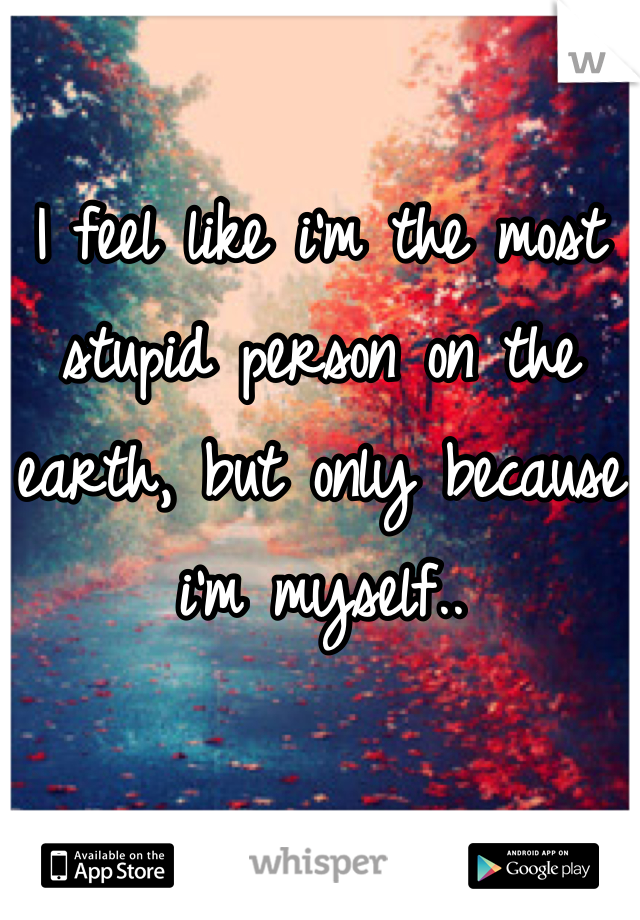 I feel like i'm the most stupid person on the earth, but only because i'm myself..