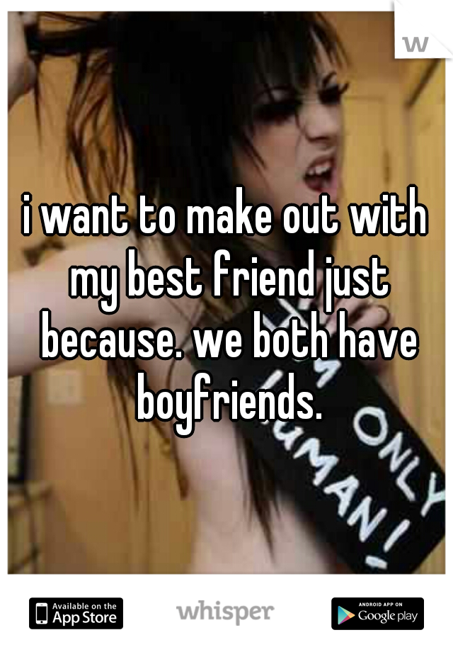 i want to make out with my best friend just because. we both have boyfriends.