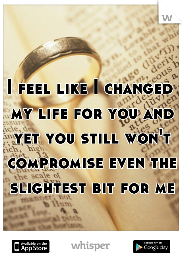 I feel like I changed my life for you and yet you still won't compromise even the slightest bit for me
